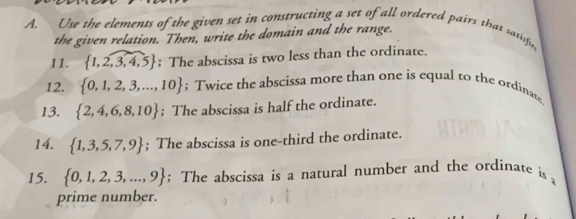 Use the vlements of the given set in constructing a set of all ordered pairs that satisfie 
the given relation. Then, write the domain and the range. 
11.  1,2,3,4,5; The abscissa is two less than the ordinate. 
12.  0,1,2,3,...,10; Twice the abscissa more than one is equal to the ordinate 
13.  2,4,6,8,10; The abscissa is half the ordinate. 
14.  1,3,5,7,9; The abscissa is one-third the ordinate. 
15.  0,1,2,3,...,9; The abscissa is a natural number and the ordinate is 
prime number.