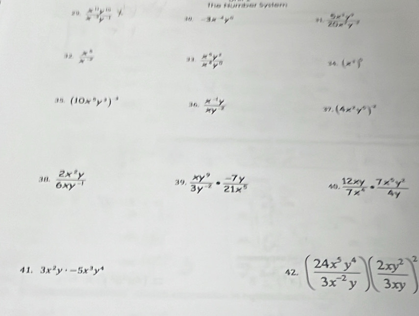 the Number system 
20 5"t" × 40. -3x^(-4)y^0
 5x^2y^4/20x^2y^(-3) 
92  4^8/4^(-3)   x^4y^3/x^4y^0 
34. (x^+)^0
36.  (x^(-1)y)/xy^(-2) 
(10x^5y^3)^-3 37. (4x^2y^5)^-2
38.  2x^2y/6xy^(-1)   xy^9/3y^(-2) ·  (-7y)/21x^5   12xy/7x^4 ·  7x^5y^2/4y 
39. 40. 
41. 3x^2y· -5x^3y^4 42. ( 24x^5y^4/3x^(-2)y )( 2xy^2/3xy )^2