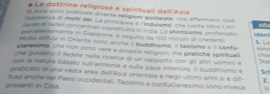 # Le dottrine religiose e spirituali del 1^2 Asia 
In Asia sono praticate diverse religioni politeiste, che affermano cioé 
l'esistenza di molti dèi. La principale è l'induismo, che conta oltre 1 mi- stu 
liardo di fedeli concentrati soprattutto in India. Lo shintoismo, professato Ident 
prevalentemente in Giappone, è seguito da 100 milioni di credenti. 1. Le 
Molto diffusi in Oriente sono anche il buddhismo, il taoismo e il confu- sono 
clanesimo, che non sono vere e proprie religioni, ma pratiche spirituali chia 
che guidano il fedele nella ricerca di un rapporto con gli altri uomini e Stat 
con la natura basato sull'armonia e sulla pace interiore. Il buddhismo è Sci 
praticato in una vasta area dell'Asia orientale e negli ultimi anni si è dif - 2. 
fuso anche nei Paesi occidentali. Taoismo e confucianesimo sono invece la 
presenti in Cina.