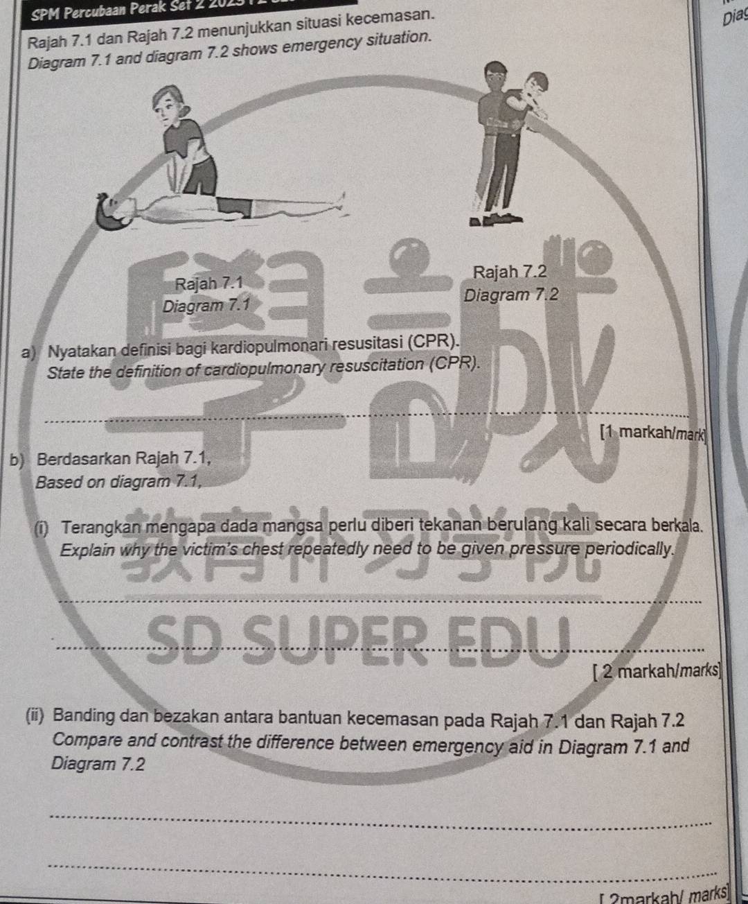 SPM Percubaan Perak Set 2 2023 
Rajah 7.1 dan Rajah 7.2 menunjukkan situasi kecemasan. 
Dias 
Diagram 7.1 and diagram 7.2 shows emergency situation. 
Rajah 7.1 Rajah 7.2 
Diagram 7.1 Diagram 7.2 
a) Nyatakan definisi bagi kardiopulmonari resusitasi (CPR). 
State the definition of cardiopulmonary resuscitation (CPR). 
[1 markah/mark] 
b) Berdasarkan Rajah 7.1, 
Based on diagram 7.1, 
(i) Terangkan mengapa dada mangsa perlu diberi tekanan berulang kali secara berkala. 
Explain why the victim's chest repeatedly need to be given pressure periodically. 
SD SUPER EDU 
[ 2 markah/marks] 
(ii) Banding dan bezakan antara bantuan kecemasan pada Rajah 7.1 dan Rajah 7.2 
Compare and contrast the difference between emergency aid in Diagram 7.1 and 
Diagram 7.2 
_ 
_ 
[ 2markah/ marks]