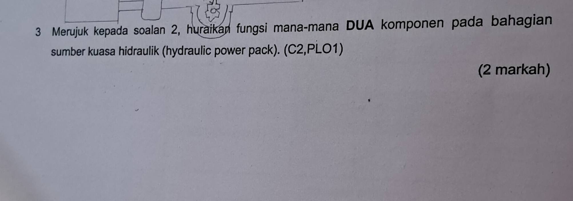 Merujuk kepada soalan 2, huraikan fungsi mana-mana DUA komponen pada bahagian 
sumber kuasa hidraulik (hydraulic power pack). (C2,PLO1) 
(2 markah)