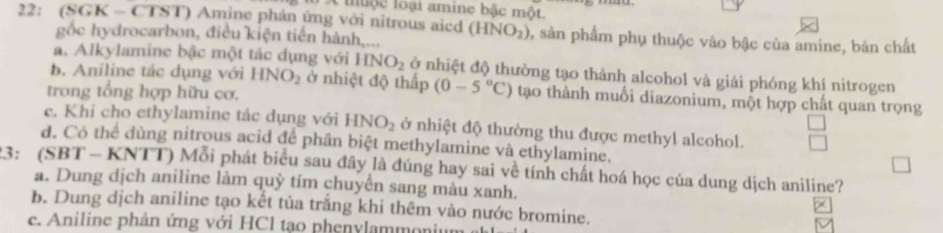 iộc loại amine bậc một.
22: (SGK - CTST) Amine phản ứng với nitrous aicd (HNO_2) 2, sản phẩm phụ thuộc vào bậc của amine, bán chất
gốc hydrocarbon, điều kiện tiến hành,...
a. Alkylamine bậc một tác dụng với HNO_2 ở nhiệt độ thường tạo thành alcohol và giải phóng khí nitrogen
b. Aniline tác dụng với HNO_2 ở nhiệt độ thấp (0-5°C) tạo thành muối diazonium, một hợp chất quan trọng
trong tổng hợp hữu cơ,
c. Khi cho ethylamine tác dụng với HNO_2 ở nhiệt độ thường thu được methyl alcohol.
d. Có thể dùng nitrous acid để phân biệt methylamine và ethylamine.
23: (SBT - KNTT) Mỗi phát biểu sau đây là đúng hay sai về tính chất hoá học của dung dịch aniline?
a. Dung dịch aniline làm quỳ tím chuyển sang màu xanh.
b. Dung dịch aniline tạo kết tủa trắng khi thêm vào nước bromine.
e. Aniline phản ứng với HCl tạo phenylammonir