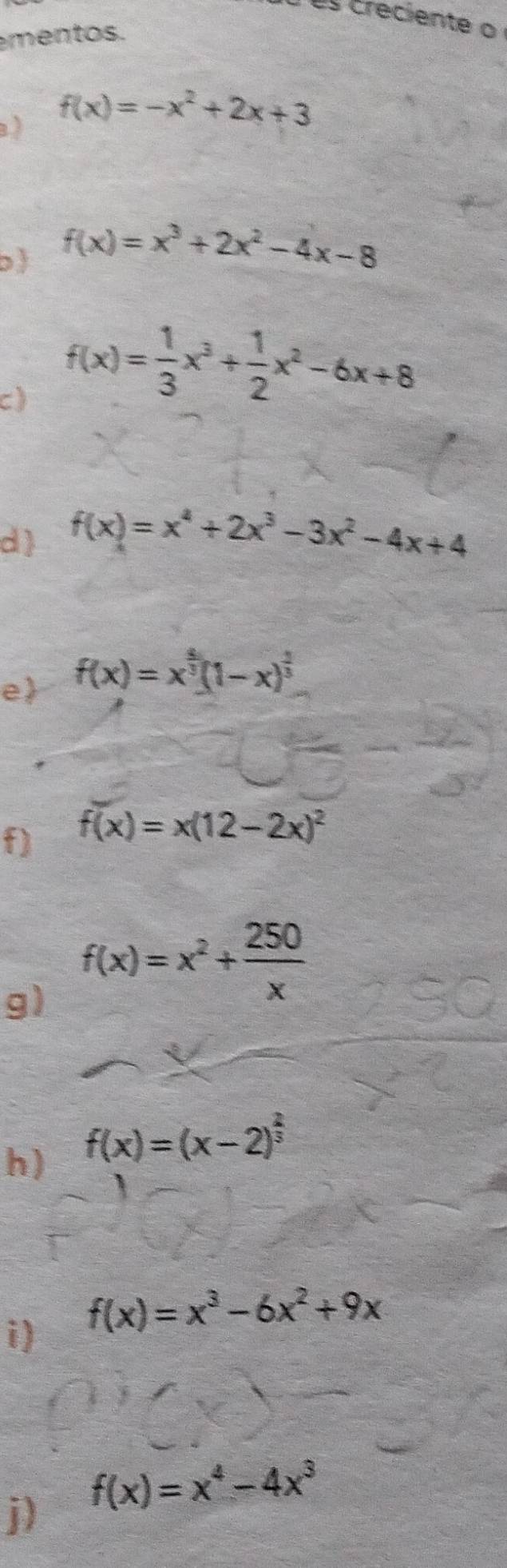 creciente o 
mentos. 
) f(x)=-x^2+2x+3
b f(x)=x^3+2x^2-4x-8
c) f(x)= 1/3 x^3+ 1/2 x^2-6x+8
d) f(x)=x^4+2x^3-3x^2-4x+4
e f(x)=x^(frac 5)3(1-x)^ 2/3 
f) f(x)=x(12-2x)^2
g) f(x)=x^2+ 250/x 
h) f(x)=(x-2)^ 2/3 
i) f(x)=x^3-6x^2+9x
j) f(x)=x^4-4x^3