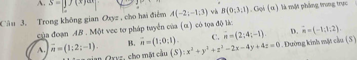 A. S=|f(x)ax|
Câu 3. Trong không gian Oxy , cho hai điểm A(-2;-1;3) và B(0;3;1). Gọi (α) là mặt phẳng trung trực
của đoạn AB. Một vec tơ pháp tuyển của (α) có tọa độ là:
C. vector n=(2;4;-1). D. vector n=(-1;1;2).
A. vector n=(1;2;-1). B. vector n=(1;0;1). x^2+y^2+z^2-2x-4y+4z=0. Đường kính mặt cầu (S)
gian Qxyz, cho mặt cầu (S):