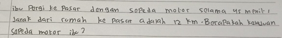 ibu Pargi ke Pasar dengan sopeda motor selama us menil1 
Jarak dari rumah ke pasar adalah 12 km.Borapatah kalasuan 
sopeda motor ibe?