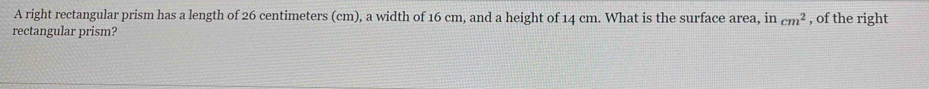 A right rectangular prism has a length of 26 centimeters (cm), a width of 16 cm, and a height of 14 cm. What is the surface area, in cm^2 , of the right 
rectangular prism?