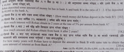 गडलले आफसग ऑणकी रकमलाई ऑरंक A. ₹ बैक B मा 3:2 को अनुषातमा जम्मा गरेछन् । यदि उनले बैंक A मा
६ 60,000 जम्मा गरेखन् भने,
han deposited some amount of money he has in bank A and bank B in the ratio of 3:2
Rs 60,000 in the bank A. . If he deposited
) रोहनले बैंक B मा कत रकम जम्मा यरेका रहेछन? (How much money did Rohan deposit in the bank B?) [1U]
(b)रोहनले बैक A बाट वार्षिक 5% ब्याजदरले 2 वर्षमा कति ब्याज प्राप्त गलान् ?
How much interest will Rohan obtain in 2 years at the rate of 5% per annum from bank A? [2A]
(c) रोहनले बैंक A बाट 2 वर्ष पछध कति भिश्धन प्राप्त गरेका रहेछन् ?
How much amount did Rohan obtain from bank A after 2 years? [1K]
(d)रोहनले बैंक A बाट पाए बराबरको ब्याज रकम बैंक B बाट प्राप्त गर्नका लाणि बैंक B मा भएको रकमलाई उहि
व्याजदरले कति समयसम्म बचत गनुर्षला ? पत्ता लगाउनुहोस्।
For how many years will Rohan have to deposit the amount in Bank B with same rate to obtain the
same amount of interest as from Bank A? [2HA]
औल रजमाको पर्बसा ककडभिडानार फरजापा म Ans: (a) Rs 40,000, (b) Rs 6,000, (c) Rs 66,000, (d) 3 yrs