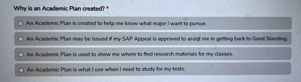 Why is an Academic Plan created? *
An Academic Plan is created to help me know what major I want to pursue.
An Academic Plan may be issued if my SAP Appeal is approved to assist me in getting back to Good Standing.
An Academic Plan is used to show me where to find research materials for my classes.
An Academic Plan is what I use when I need to study for my tests.