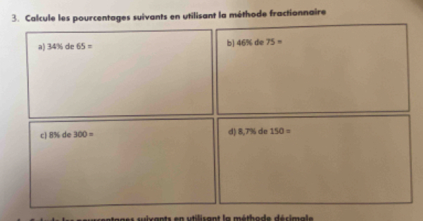 Calcule les pourcentages suivants en utilisant la méthode fractionnaire
5% de 
a) 34% de65=
b] v_6 75=
c] 8% c de 300= d) 17° de 150=
ages suixants en utilisant la méthode décimale