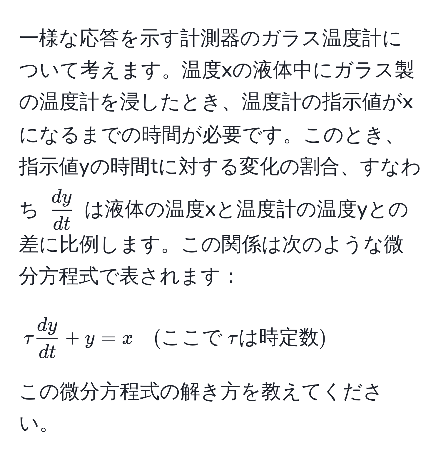 一様な応答を示す計測器のガラス温度計について考えます。温度xの液体中にガラス製の温度計を浸したとき、温度計の指示値がxになるまでの時間が必要です。このとき、指示値yの時間tに対する変化の割合、すなわち $ dy/dt $ は液体の温度xと温度計の温度yとの差に比例します。この関係は次のような微分方程式で表されます：
$$tau  dy/dt  + y = x quad (ここで  tau は時定数)$$
この微分方程式の解き方を教えてください。