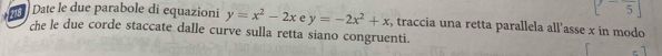 [-frac 5]
Date le due parabole di equazioni y=x^2-2x e y=-2x^2+x , traccia una retta parallela all’asse x in modo
che le due corde staccate dalle curve sulla retta siano congruenti.