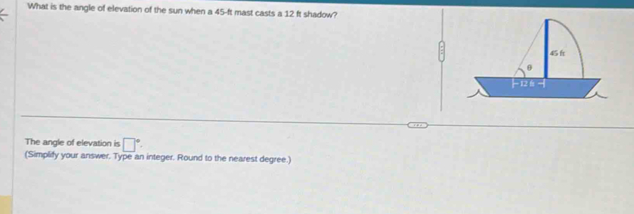 What is the angle of elevation of the sun when a 45-ft mast casts a 12 ft shadow? 
The angle of elevation is □°. 
(Simplify your answer. Type an integer. Round to the nearest degree.)