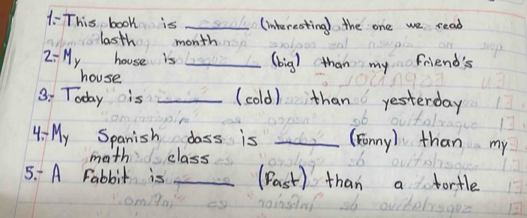 1- This book is _(interesting) the one we read 
lasth month 
2: My house is _(big) than my friend's 
house 
3. Today is _(cold) than yesterday 
4- My Spanish class is_ 
(Fonny) than my 
math class 
5. A Fabbit is _(Past) than a fortle