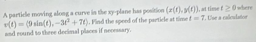 A particle moving along a curve in the xy -plane has position (x(t),y(t)) , at time t≥ 0 where
v(t)=langle 9sin (t),-3t^2+7trangle. Find the speed of the particle at time t=7. Use a calculator 
and round to three decimal places if necessary.