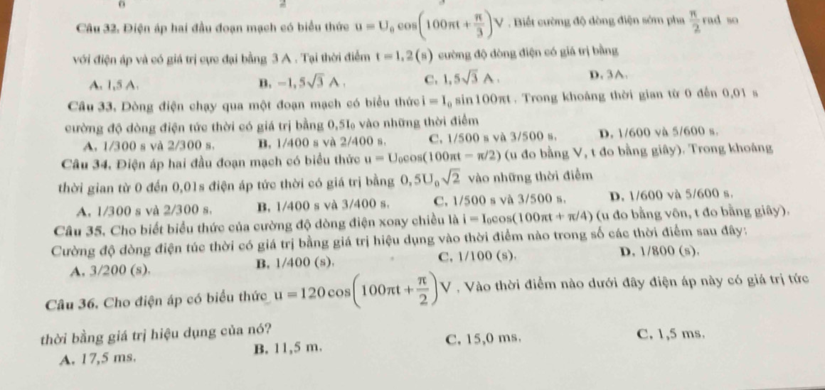 Điện áp hai đầu đoạn mạch có biểu thức u=U_0cos (100π t+ π /3 )V Biết cường độ dòng điện sớm pha  π /2  rad so
với điện áp và có giá trị cực đại bằng 3 A . Tại thời điểm t=1,2(s) cường độ đòng điện có giá trị bằng
A. 1,5 A. B. -1,5sqrt(3)A. C. 1,5sqrt(3)A.
D. 3A.
Câu 33. Dòng điện chạy qua một đoạn mạch có biểu thức i=I_0 sin100πt . Trong khoảng thời gian từ 0 đến 0,01 s
cường độ dòng điện tức thời có giá trị bằng 0,5‰ vào những thời điểm
A. 1/300 s và 2/300 s. B. 1/400 s và 2/400 s. C. 1/500 s và 3/500 s. D. 1/600 và 5/600 s.
Câu 34, Điện áp hai đầu đoạn mạch có biểu thức u=U_0cos (100π t-π /2) (u đo bằng V, t đo bằng giây). Trong khoáng
thời gian từ 0 đến 0,01s điện áp tức thời có giá trị bằng 0,5U_0sqrt(2) vào những thời điễm
A. 1/300 s và 2/300 s. B. 1/400 s và 3/400 s. C. 1/500 s và 3/500 s. D. 1/600 và 5/600 s.
Câu 35. Cho biết biểu thức của cường độ dòng điện xoay chiều là i=I_0cos (100π t+π /4) (u đo bằng vôn, t đo bằng giây).
Cường độ dòng điện túc thời có giá trị bằng giá trị hiệu dụng vào thời điểm nào trong số các thời điểm sau đây:
A. 3/200 (s). B. 1/400 (s). C, 1/100 (s).
D. 1/800 (s).
Câu 36. Cho điện áp có biểu thức u=120cos (100π t+ π /2 )V , Vào thời điểm nào dưới đây điện áp này có giá trị tức
thời bằng giá trị hiệu dụng của nó? C. 1,5 ms.
C. 15,0 ms.
A. 17,5 ms. B. 11,5 m.