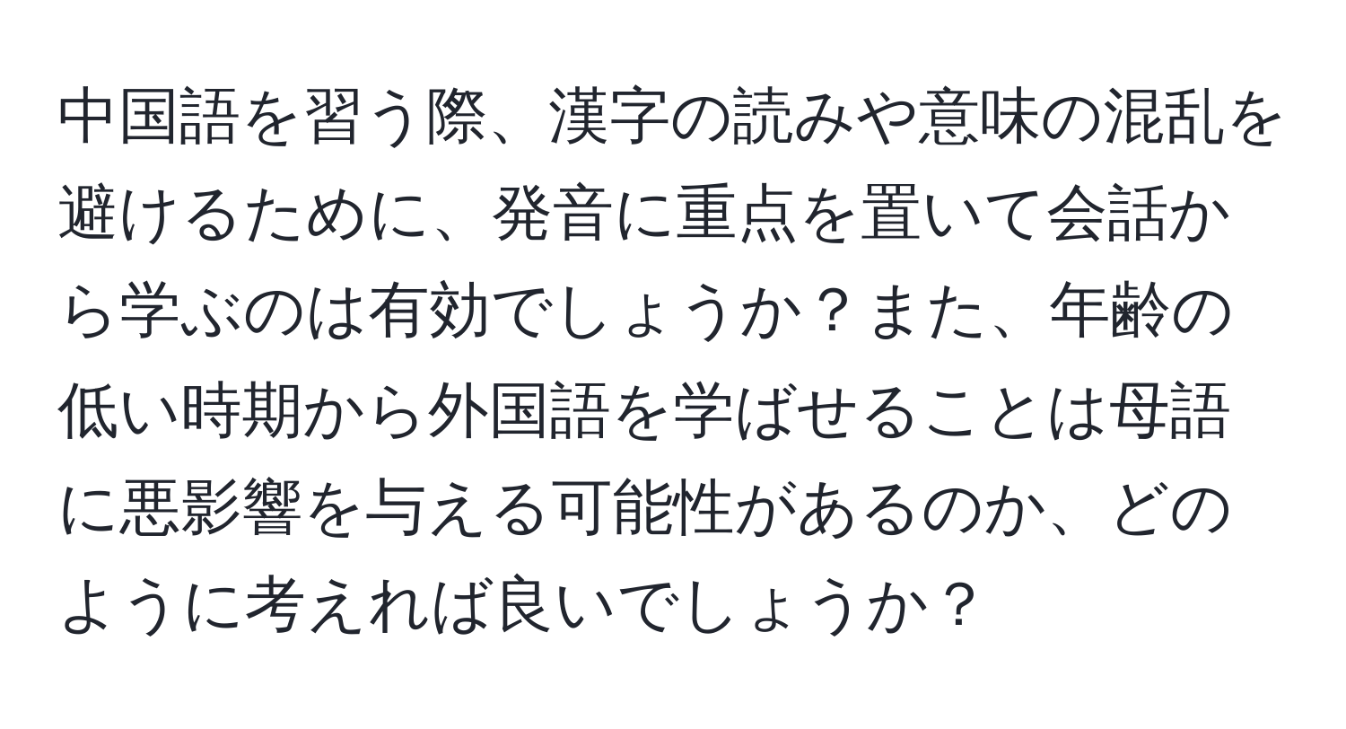 中国語を習う際、漢字の読みや意味の混乱を避けるために、発音に重点を置いて会話から学ぶのは有効でしょうか？また、年齢の低い時期から外国語を学ばせることは母語に悪影響を与える可能性があるのか、どのように考えれば良いでしょうか？