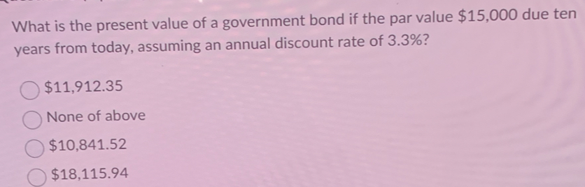 What is the present value of a government bond if the par value $15,000 due ten
years from today, assuming an annual discount rate of 3.3%?
$11,912.35
None of above
$10,841.52
$18,115.94