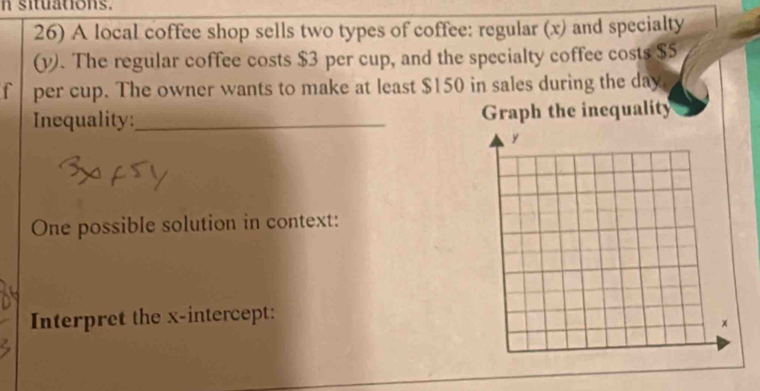 situations. 
26) A local coffee shop sells two types of coffee: regular (x) and specialty 
(v). The regular coffee costs $3 per cup, and the specialty coffee costs $5
f per cup. The owner wants to make at least $150 in sales during the day
Inequality:_ Graph the inequality 
One possible solution in context: 
Interpret the x-intercept: