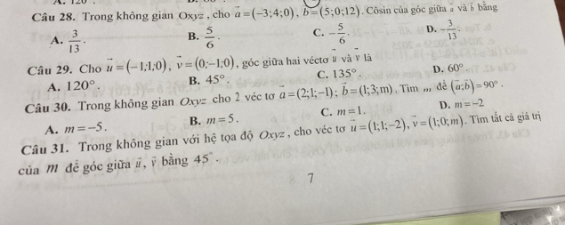 Trong không gian Oxyz , cho vector a=(-3;4;0), b=(5;0;12). Côsin của góc giữa à và b bằng
A.  3/13 ·  5/6 · C. - 5/6 . D. - 3/13 . 
B.
Câu 29. Cho vector u=(-1;1;0), vector v=(0;-1;0) , góc giữa hai véctơ # và v là
A. 120°. B. 45° C. 135°. D. 60°
Câu 30. Trong không gian Oxyz cho 2 véc tơ a=(2;1;-1); b=(1;3;m). Tìm ,, đề (vector a;vector b)=90°.
A. m=-5. B. m=5. C. m=1. D. m=-2
Câu 31. Trong không gian với hệ tọa độ Oxyz , cho véc tơ vector u=(1;1;-2), vector v=(1;0;m). Tim tất cả giá trị
của m đề góc giữa #, ī bằng 45°. 
7