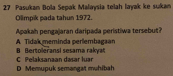 Pasukan Bola Sepak Malaysia telah layak ke sukan
Olimpik pada tahun 1972.
Apakah pengajaran daripada peristiwa tersebut?
A Tidak meminda perlembagaan
B Bertoleransi sesama rakyat
C Pelaksanaan dasar luar
D Memupuk semangat muhibah