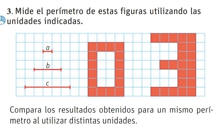 Mide el perímetro de estas figuras utilizando las 
unidades indicadas. 
a 
b 
C 
Compara los resultados obtenidos para un mismo perí- 
metro al utilizar distintas unidades.