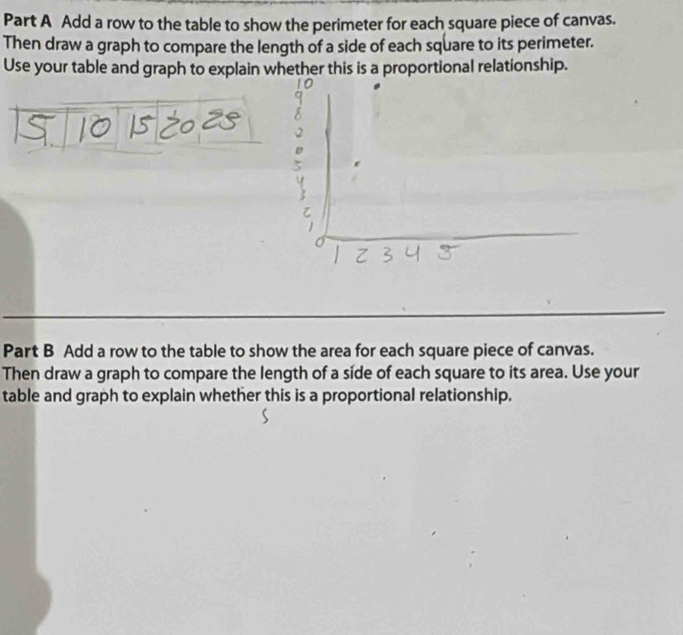 Add a row to the table to show the perimeter for each square piece of canvas. 
Then draw a graph to compare the length of a side of each square to its perimeter. 
Use your table and graph to explain whether this is a proportional relationship. 
Part B Add a row to the table to show the area for each square piece of canvas. 
Then draw a graph to compare the length of a side of each square to its area. Use your 
table and graph to explain whether this is a proportional relationship.