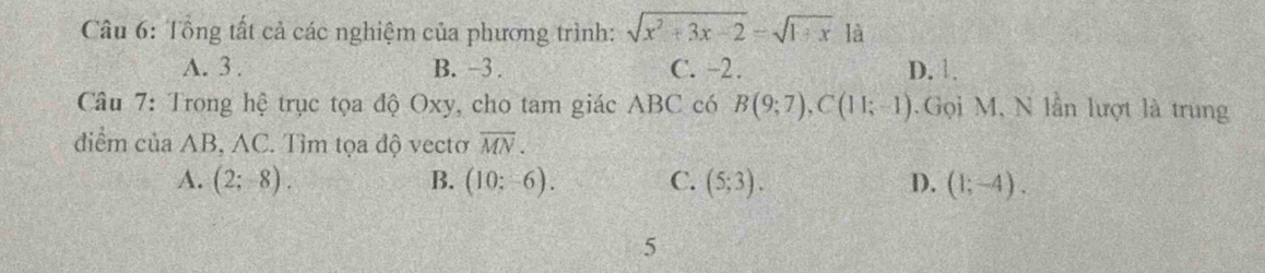 Tổng tất cả các nghiệm của phương trình: sqrt(x^2+3x-2)=sqrt(1+x) là
A. 3. B. -3. C. -2. D. 1.
Câu 7: Trong hệ trục tọa độ Oxy, cho tam giác ABC có B(9;7), C(11;-1). Gọi M, N lần lượt là trung
điểm của AB, AC. Tìm tọa độ vectơ overline MN.
A. (2;-8). B. (10;-6). C. (5;3). D. (1;-4). 
5