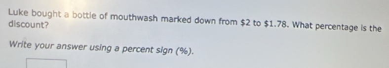 Luke bought a bottle of mouthwash marked down from $2 to $1.78. What percentage is the 
discount? 
Write your answer using a percent sign (%).