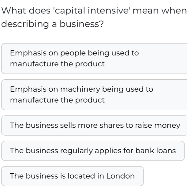 What does 'capital intensive' mean when
describing a business?
Emphasis on people being used to
manufacture the product
Emphasis on machinery being used to
manufacture the product
The business sells more shares to raise money
The business regularly applies for bank loans
The business is located in London