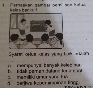 Perhatikan gambar pemilihan ketua
kelas berikut!
Syarat ketua kelas yang baik adalah
a. mempunyai banyak kelebihan
b. tidak pernah datang terlambat
c. memiliki umur yang tua
d. berjiwa kepemimpinan tinggi