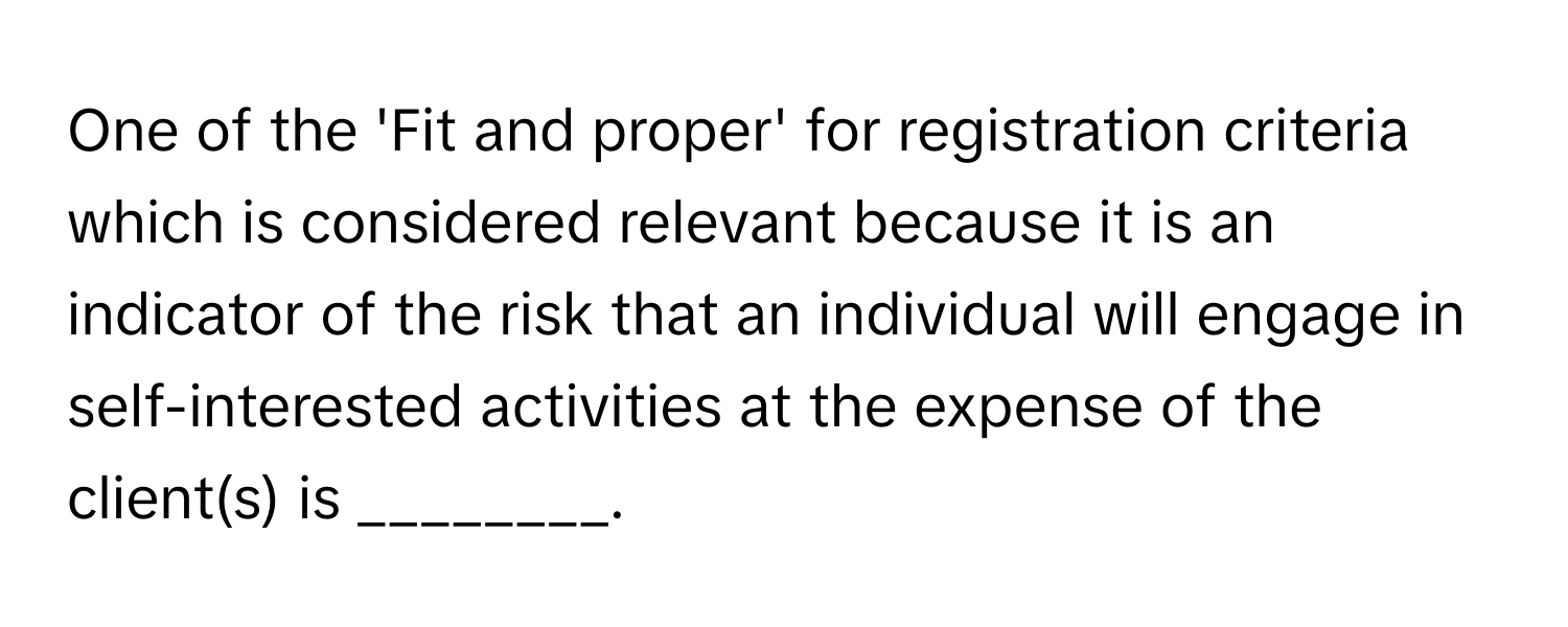 One of the 'Fit and proper' for registration criteria which is considered relevant because it is an indicator of the risk that an individual will engage in self-interested activities at the expense of the client(s) is ________.