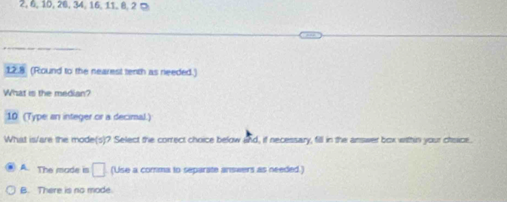 2, 6, 10, 26, 34, 16, 11, 8, 2 ¤
12.8 (Round to the nearest tenth as needed.)
What is the median?
10 (Type an integer or a decimal.)
What is/are the mode(s)? Select the correct choice below and, if necessary, fill in the answer box within your chsice.
A The rade is □ (Use a comma to separate answers as needed.)
B. There is no mode