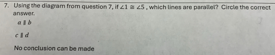 Using the diagram from question 7, if ∠ 1≌ ∠ 5 , which lines are parallel? Circle the correct
answer.
a||b
cparallel d
No conclusion can be made