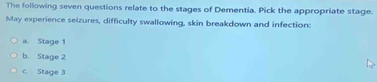 The following seven questions relate to the stages of Dementia. Pick the appropriate stage. 
May experience seizures, difficulty swallowing, skin breakdown and infection: 
a. Stage 1
b. Stage 2
c. Stage 3