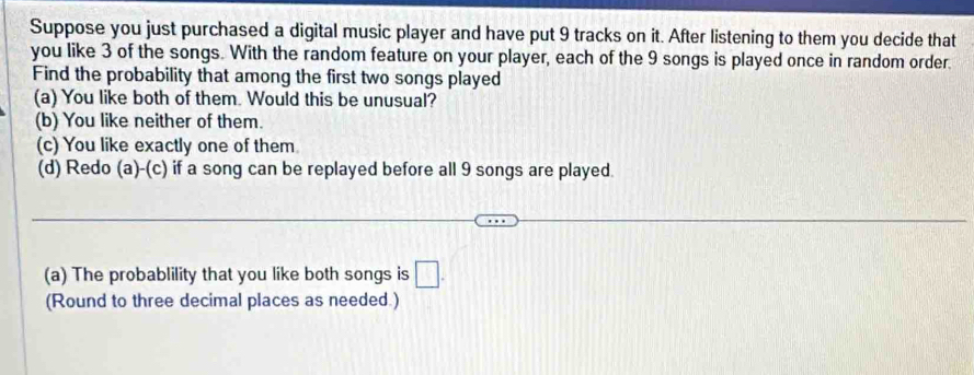 Suppose you just purchased a digital music player and have put 9 tracks on it. After listening to them you decide that 
you like 3 of the songs. With the random feature on your player, each of the 9 songs is played once in random order. 
Find the probability that among the first two songs played 
(a) You like both of them. Would this be unusual? 
(b) You like neither of them. 
(c) You like exactly one of them. 
(d) Redo (a)-(c) if a song can be replayed before all 9 songs are played. 
(a) The probablility that you like both songs is □. 
(Round to three decimal places as needed.)