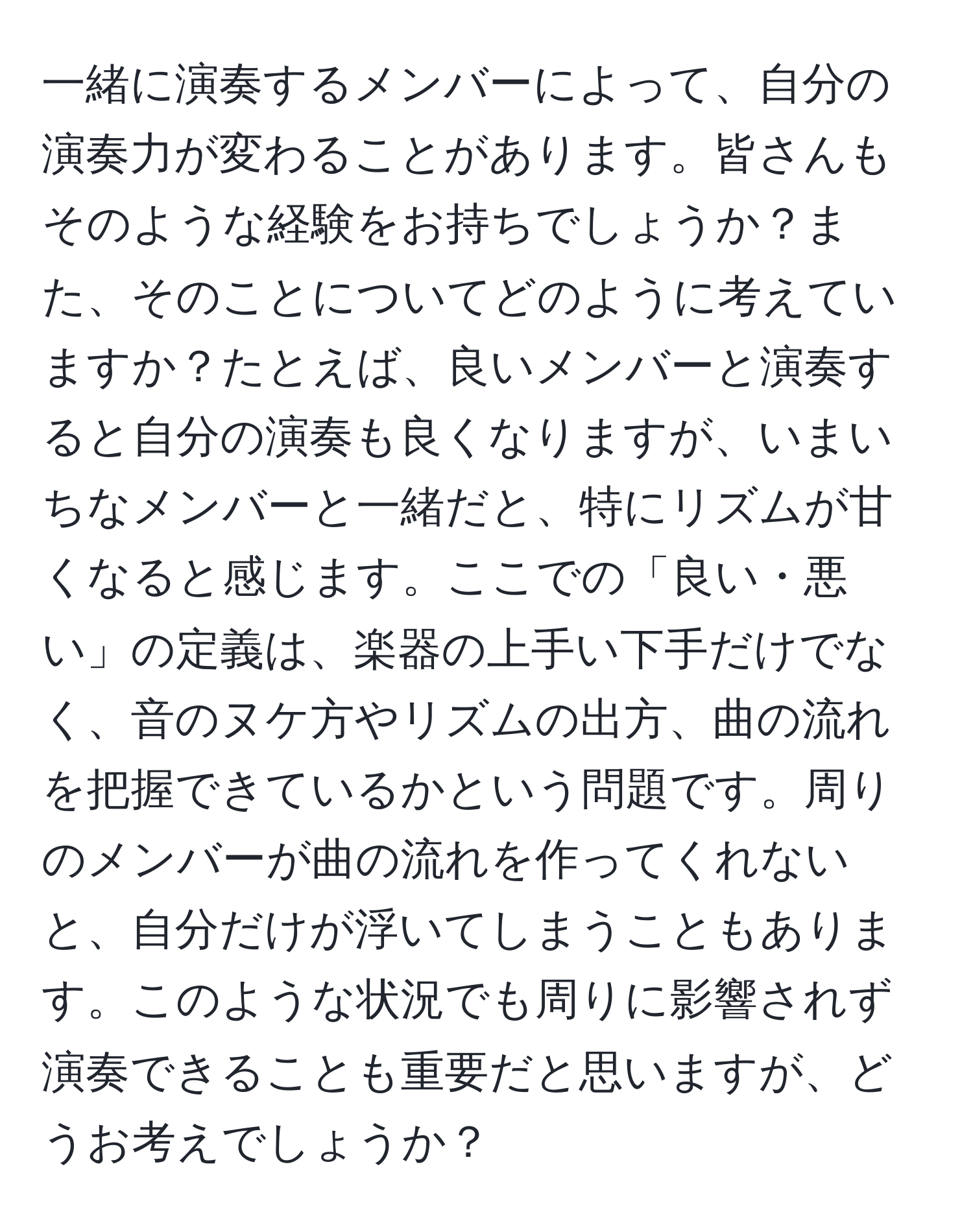 一緒に演奏するメンバーによって、自分の演奏力が変わることがあります。皆さんもそのような経験をお持ちでしょうか？また、そのことについてどのように考えていますか？たとえば、良いメンバーと演奏すると自分の演奏も良くなりますが、いまいちなメンバーと一緒だと、特にリズムが甘くなると感じます。ここでの「良い・悪い」の定義は、楽器の上手い下手だけでなく、音のヌケ方やリズムの出方、曲の流れを把握できているかという問題です。周りのメンバーが曲の流れを作ってくれないと、自分だけが浮いてしまうこともあります。このような状況でも周りに影響されず演奏できることも重要だと思いますが、どうお考えでしょうか？