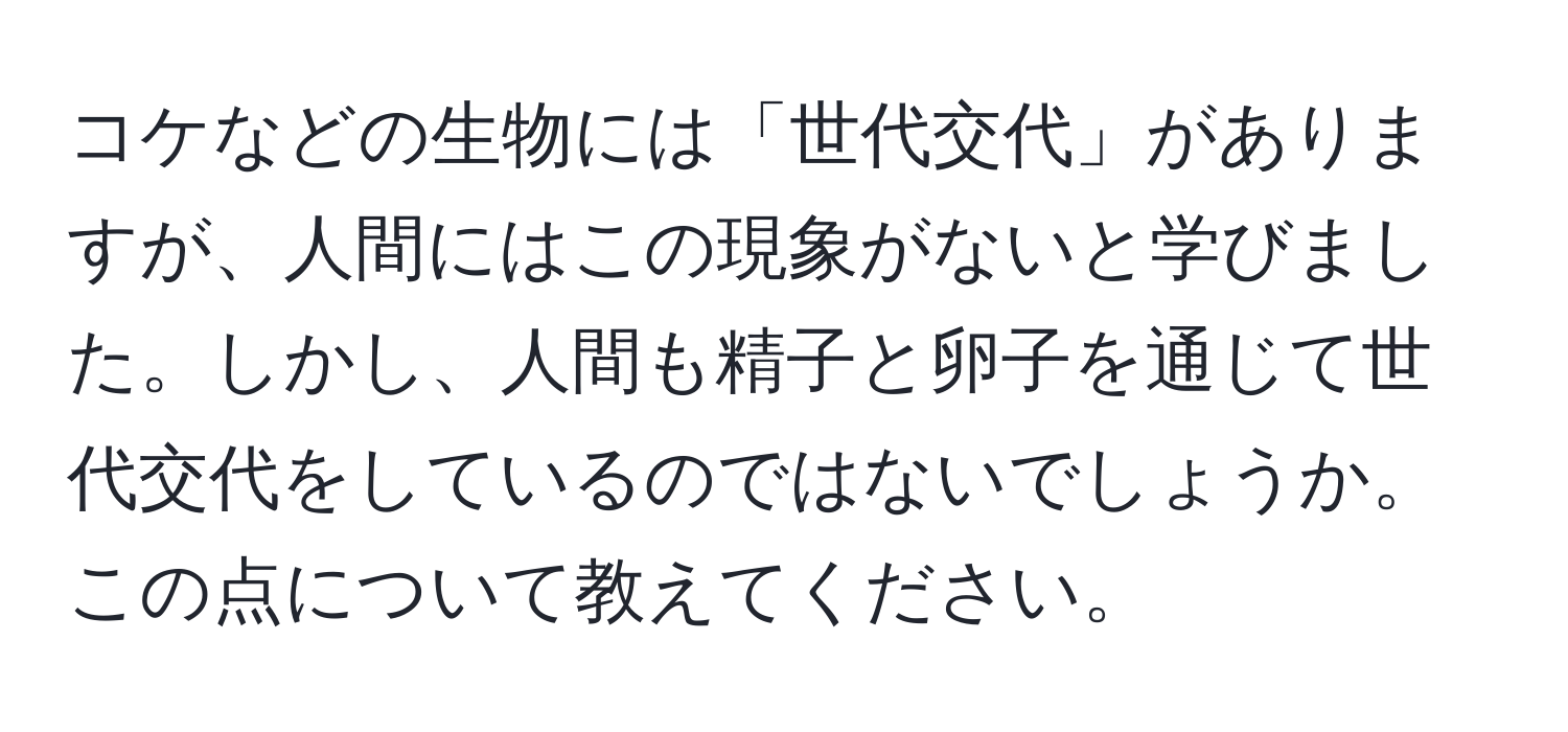 コケなどの生物には「世代交代」がありますが、人間にはこの現象がないと学びました。しかし、人間も精子と卵子を通じて世代交代をしているのではないでしょうか。この点について教えてください。