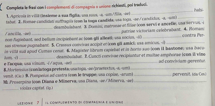 Completa le frasi con i complementi di compagnia o unione richiesti, poi traduci. 
_habi- 
1. Agricola in villã (insieme a sua figlia; usa suus, -a, -um /filia, -ae) 
tabat. 2. Romae candidati suffragiis (con la toga candida; usa toga, -ae / candidus, -a, -um)_ 
deambulabant. 3. Domini, matronae et filiae (con servi e ancelle; usa servus, -i 
/ ancilla, -ae)_ patriae victoriam celebrabant. 4. Romani 
non fugiebant, sed bellum incipiebant ac (con gli alleati; usa socius, -ii)_ contra Per- 
sas strenue pugnabant. 5. Crassus convivas accipit et (con gli amici; usa amicus, -i)_ 
in villā suā apud Cumas cenat. 6. Magister librum capiebat et in horto suo (con il bastone; usa bacu- 
lum, -i) _deambulabat. 7. Cuncti convivae recipiuntur et multae amphorae (con il vino 
e l’acqua; usa vinum, -i / aqua, -ae) _ad convivium gerentur. 
8. Hortensius (con la toga pretesta; usa toga, -ae/praetextus, -a, -um)_ 
venit. (Cic.) 9. Pompeius ad castra (con le truppe; usa copiae, -arum) _pervenit. (da Ces.) 
10. Proserpina (con Diana e Minerva; usa Diana, -ae / Minerva, -ae)_ 
_violas captat. (Ig.) 
LEZIONE 7