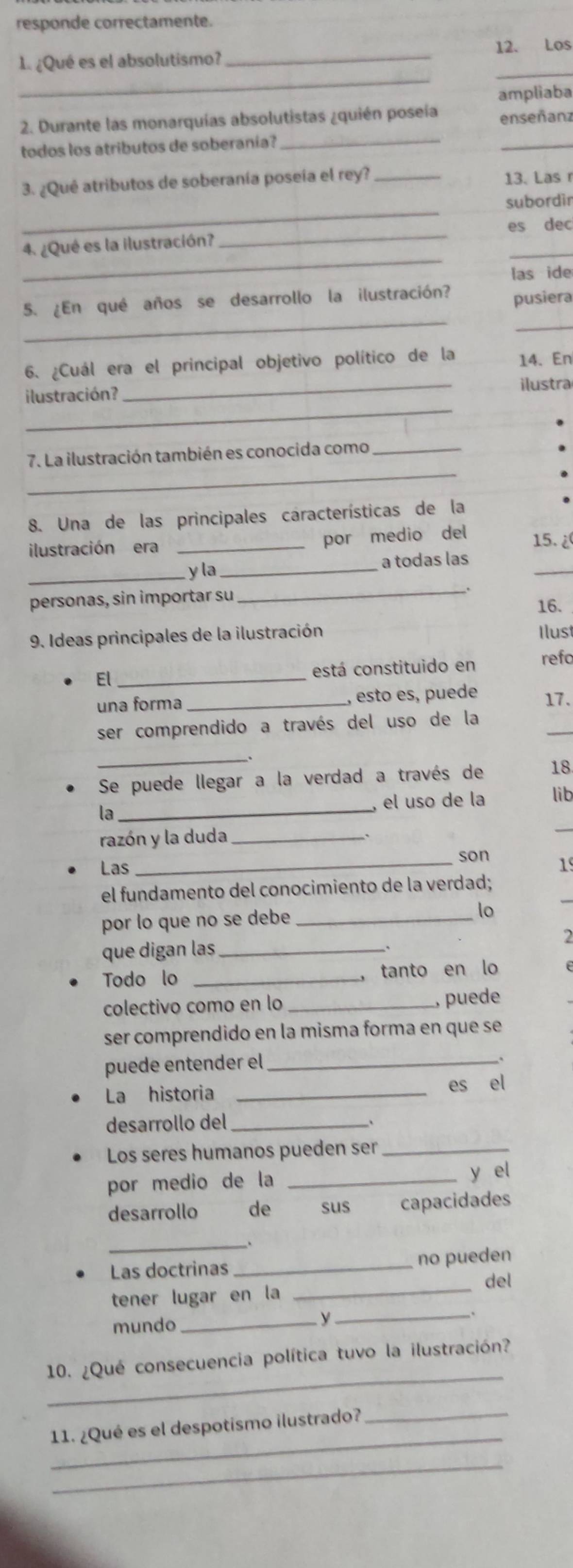 responde correctamente.
_
_
1 ¿Qué es el absolutismo? _12. Los
ampliaba
2. Durante las monarquías absolutistas ¿quién poseía enseñanz
todos los atributos de soberanía?_
_
3. ¿Qué atributos de soberanía poseía el rey? _13. Las r
_
subordin
4. ¿Qué es la ilustración?
_
es dec
_
_
las ide
_
5. ¿En qué años se desarrollo la ilustración? pusiera
_
6. ¿Cuál era el principal objetivo político de la 14. En
_
ilustración? _ilustra
_
7. La ilustración también es conocida como_
8. Una de las principales características de la
ilustración era_
por medio del
15. ¿
_
_y la_ a todas las
personas, sin importar su _16.
9. Ideas principales de la ilustración Ilust
El_ está constituido en refo
una forma _, esto es, puede 17.
_
ser comprendido a través del uso de la
_
Se puede llegar a la verdad a través de 18
, el uso de la lib
_
la_
razón y la duda_
_son
Las 19
_
el fundamento del conocimiento de la verdad;
por lo que no se debe _lo
que digan las _2
Todo lo _， tanto en lo
colectivo como en lo_
, puede
ser comprendido en la misma forma en que se
puede entender el_
La historia _es el
desarrollo del_
Los seres humanos pueden ser_
por medio de la _y el
desarrollo € de  sus capacidades
_
Las doctrinas _no pueden
del
tener lugar en la
_
mundo_
y
_
_
10. ¿Qué consecuencia política tuvo la ilustración?
_
11. ¿Qué es el despotismo ilustrado?_
_