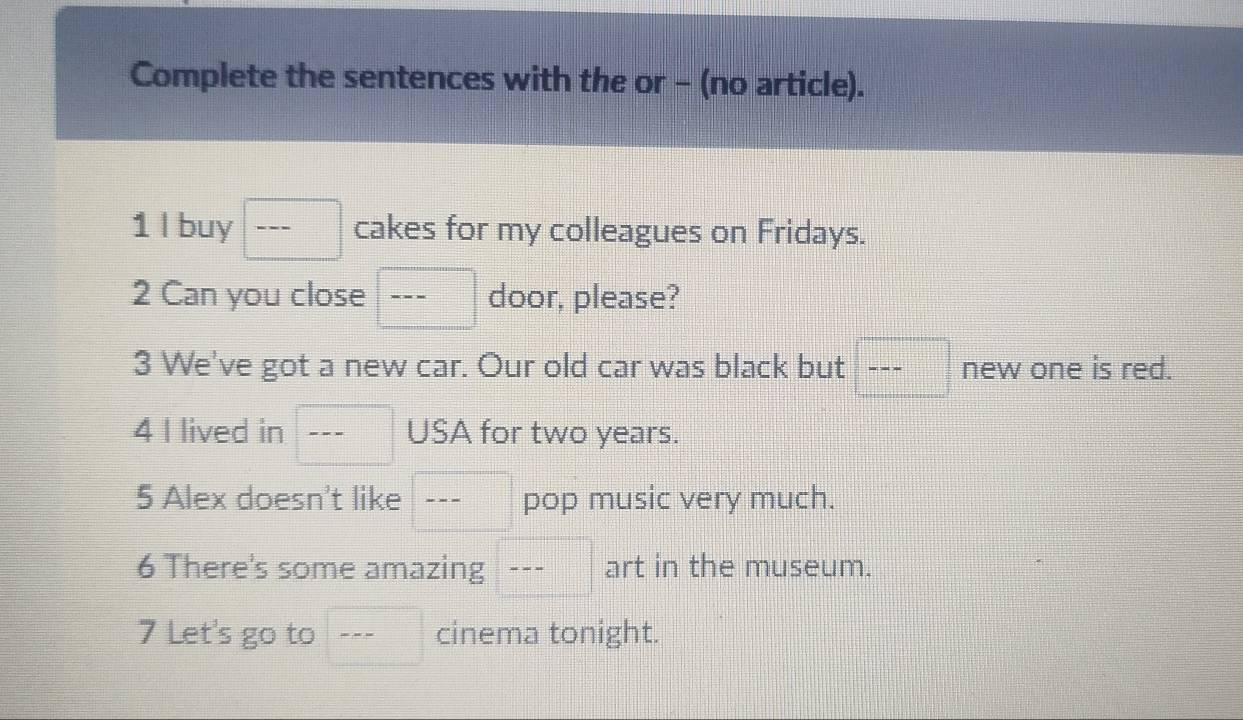 Complete the sentences with the or - (no article). 
1 l buy --- □ cakes for my colleagues on Fridays. 
2 Can you close □ frac  door, please? 
3 We've got a new car. Our old car was black but □ ----- new one is red. 
4 I lived in □ frac  USA for two years. 
5 Alex doesn't like □ --- pop music very much. 
6 There's some amazing --- art in the museum. 
7 Let's go to □ --- cinema tonight.