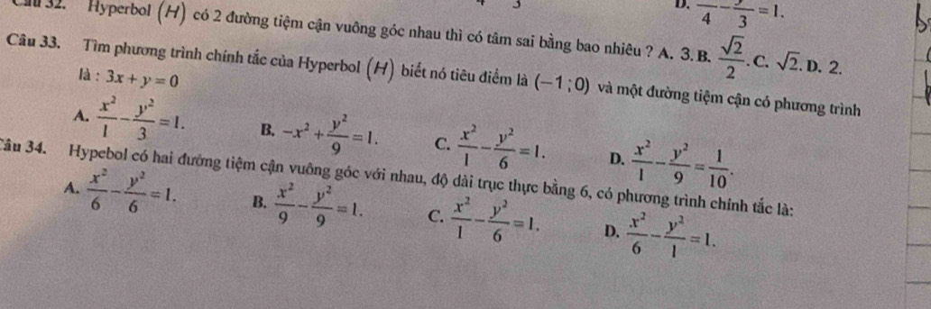 D. frac 4-frac 3=1. 
32. Hyperbol (H) có 2 đường tiệm cận vuông góc nhau thì có tâm sai bằng bao nhiêu ? A. 3. B.  sqrt(2)/2 . C. sqrt(2). D. 2.
là : 3x+y=0
Câu 33. Tìm phương trình chính tắc của Hyperbol (H) biết nó tiêu điểm là (-1;0) và một đường tiệm cận có phương trình
A.  x^2/1 - y^2/3 =1. B. -x^2+ y^2/9 =1. C.  x^2/1 - y^2/6 =1. D.  x^2/1 - y^2/9 = 1/10 . 
3âu 34. Hypebol có hai đường tiệm cận vuông góc với nhau, độ dài trục thực bằng 6, có phương trình chính tắc là:
A.  x^2/6 - y^2/6 =1. B.  x^2/9 - y^2/9 =1. C.  x^2/1 - y^2/6 =1. D.  x^2/6 - y^2/1 =1.