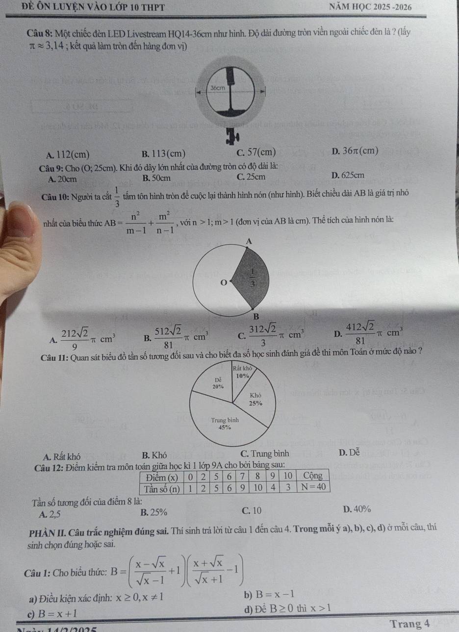 đẻ Ôn luyện vào lớp 10 thpt NăM HQC 2025 -2026
Câu 8: Một chiếc đèn LED Livestream HQ14-36cm như hình. Độ dài đường tròn viền ngoài chiếc đèn là ? (lấy
π approx 3,14; kết quả làm tròn đến hàng đơn vị)
4 36cm
A. 112(cm) B. 113(cm) C. 57(cm) D. 36π(cm)
Câu 9: Cho (0;25cm) (). Khi đó dây lớn nhất của đường tròn có độ dài là:
A. 20cm B. 50cm C. 25cm D. 625cm
Câu 10: Người ta cắt  1/3  tẩm tôn hình tròn để cuộc lại thành hình nón (như hình). Biết chiều dài AB là giá trị nhỏ
nhất của biểu thức AB= n^2/m-1 + m^2/n-1 , , vó in>1;m>1 (đơn vị của AB là cm). Thể tích của hình nón là:
A.  212sqrt(2)/9 π cm^3 B.  512sqrt(2)/81 π cm^3 C.  312sqrt(2)/3 π cm^3 D.  412sqrt(2)/81 π cm^3
Câu 11: Quan sát biểu đồ tần số tương đối sau và cho biết đa số học sinh đánh giá đề thi môn Toán ở mức độ nào ?
A. Rất khó B. Khó C. Trung bình D. Dễ
Câu 12: Điểm kiểm tra môn toán giữa học kì 1 lớp 9A cho bởi bảng sau:
Tần số tương đối của điểm 8 là:
A. 2,5 B. 25% C. 10 D. 40%
PHÀN II. Câu trắc nghiệm đúng sai. Thí sinh trả lời từ câu 1 đến câu 4. Trong mỗi ý a), b), c), d) ở mỗi câu, thí
sinh chọn đúng hoặc sai.
Câu 1: Cho biểu thức: B=( (x-sqrt(x))/sqrt(x)-1 +1)( (x+sqrt(x))/sqrt(x)+1 -1)
a) Điều kiện xác định: x≥ 0,x!= 1
b) B=x-1
d) Để
c) B=x+1 B≥ 0 thì x>1
Trang 4