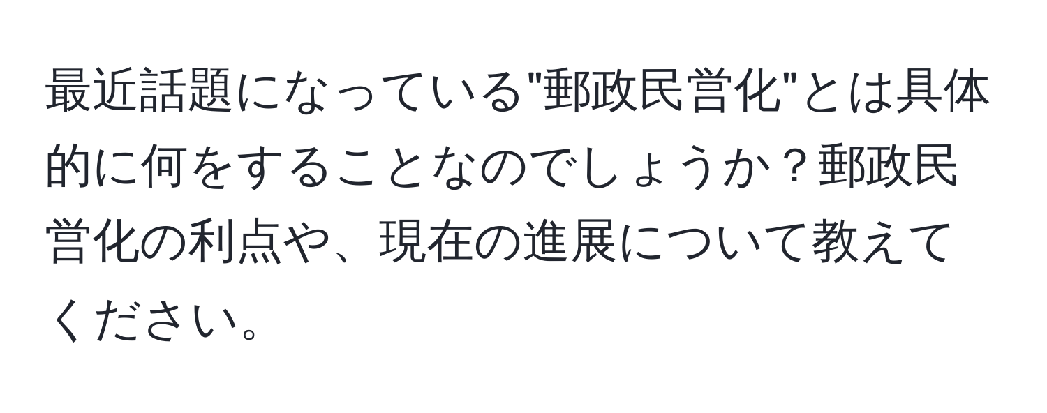 最近話題になっている"郵政民営化"とは具体的に何をすることなのでしょうか？郵政民営化の利点や、現在の進展について教えてください。