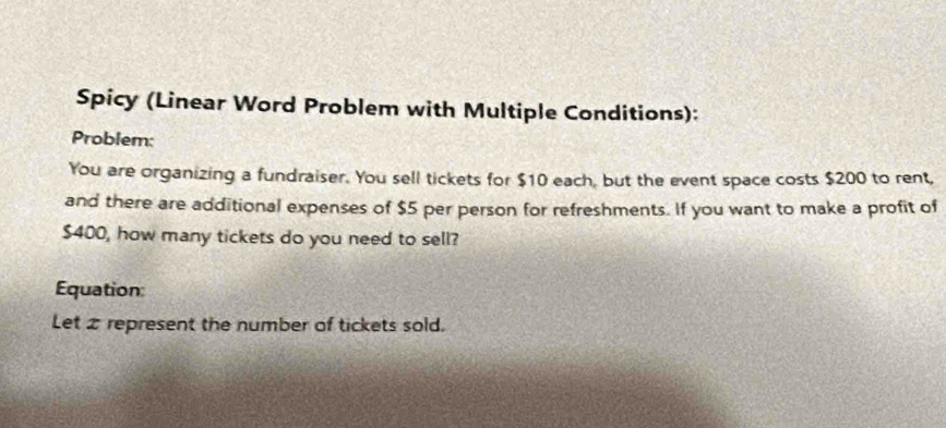 Spicy (Linear Word Problem with Multiple Conditions): 
Problem: 
You are organizing a fundraiser. You sell tickets for $10 each, but the event space costs $200 to rent, 
and there are additional expenses of $5 per person for refreshments. If you want to make a profit of
$400, how many tickets do you need to sell? 
Equation: 
Let 2 represent the number of tickets sold.