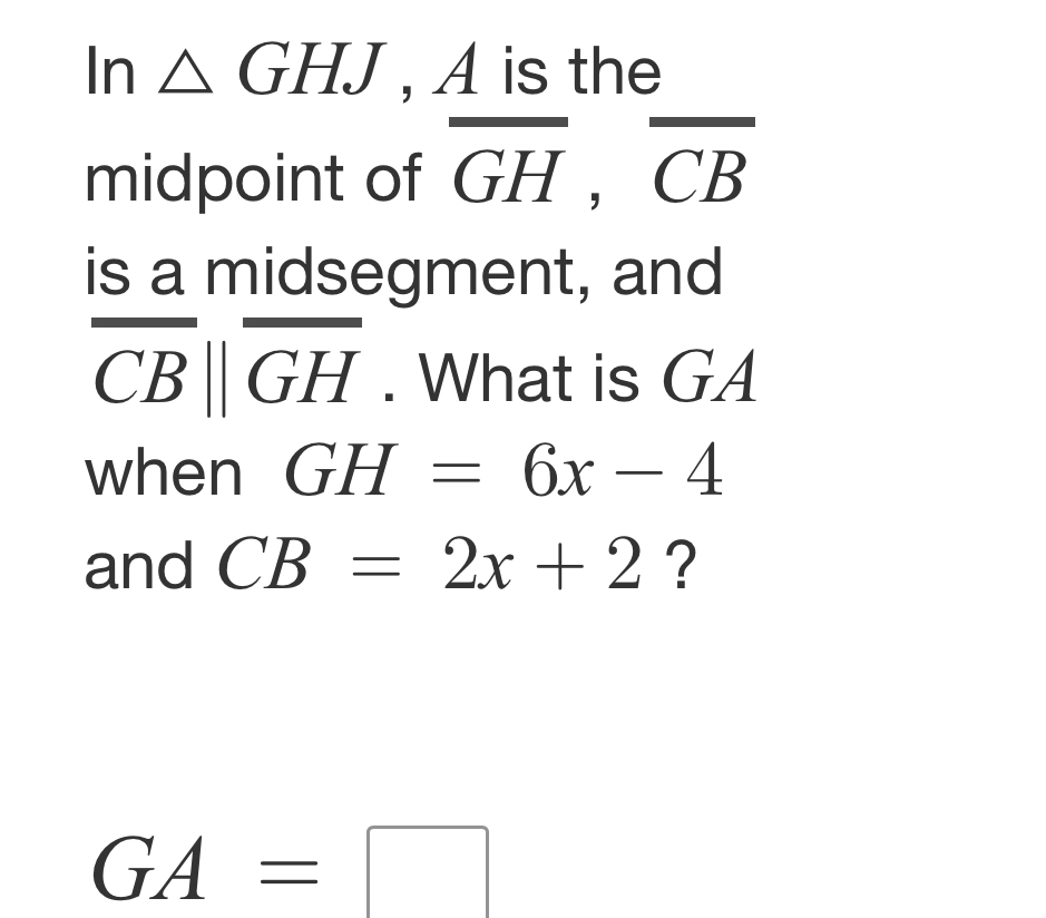 In △ GHJ , A is the 
midpoint of overline GH, overline CB
is a midsegment, and
overline CBparallel overline GH. What is GA
when GH=6x-4
and CB=2x+2 ?
GA=□