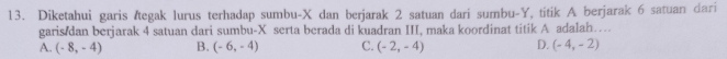 Diketahui garis Ætegak lurus terhadap sumbu- X dan berjarak 2 satuan dari sumbu- Y, titik A berjarak 6 satuan dari
garis dan berjarak 4 satuan dari sumbu- X serta berada di kuadran III, maka koordinat titik A adalah…
A. (-8,-4) B. (-6,-4) C. (-2,-4) D. (-4,-2)