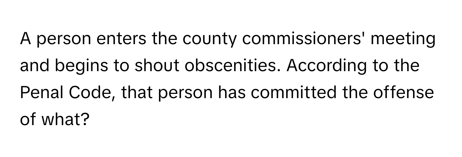 A person enters the county commissioners' meeting and begins to shout obscenities. According to the Penal Code, that person has committed the offense of what?