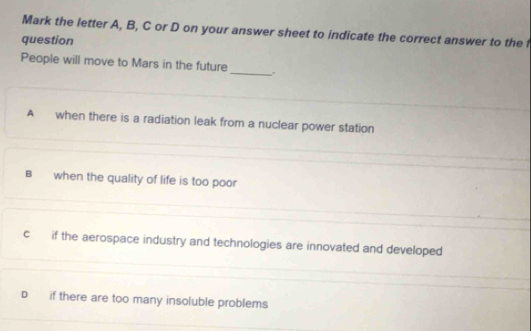 Mark the letter A, B, C or D on your answer sheet to indicate the correct answer to the f
question
People will move to Mars in the future
_
A when there is a radiation leak from a nuclear power station
Bwhen the quality of life is too poor
c if the aerospace industry and technologies are innovated and developed
D if there are too many insoluble problems