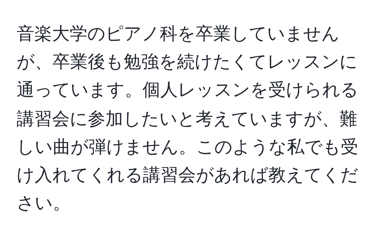 音楽大学のピアノ科を卒業していませんが、卒業後も勉強を続けたくてレッスンに通っています。個人レッスンを受けられる講習会に参加したいと考えていますが、難しい曲が弾けません。このような私でも受け入れてくれる講習会があれば教えてください。