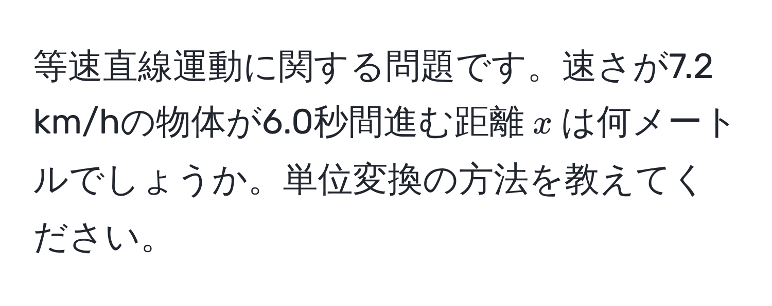 等速直線運動に関する問題です。速さが7.2 km/hの物体が6.0秒間進む距離$x$は何メートルでしょうか。単位変換の方法を教えてください。